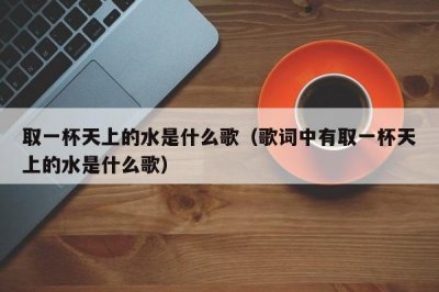 ​取一杯天上的水是什么歌（歌词中有取一杯天上的水是什么歌）