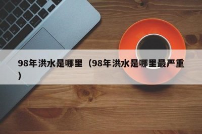 ​98年洪水是哪里（98年洪水是哪里最严重）