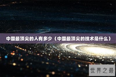 ​中国最顶尖的人有多少（中国最顶尖的技术是什么）